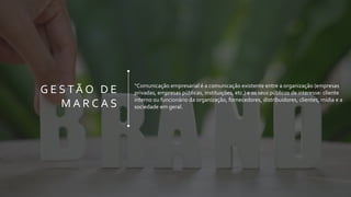 G E S TÃ O D E
M A R C A S
“Comunicação empresarial é a comunicação existente entre a organização (empresas
privadas, empresas públicas, instituições, etc.) e os seus públicos de interesse: cliente
interno ou funcionário da organização, fornecedores, distribuidores, clientes, mídia e a
sociedade em geral.
 