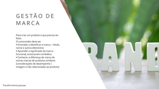 Transformamos pessoas 34
G E S TÃ O D E
M A R C A
Para criar um produto o que precisa ser
feito:
O consumidor deve ser
• Ensinado a identificar a marca - rótulo,
nome e outros elementos
• Aprender o significado da marca -
funcional, emocional e simbólica
• Conhecer a diferença de marca de
outras marcas de produtos similares
(considerações de desempenho /
imagem e não relacionadas ao produto)
 