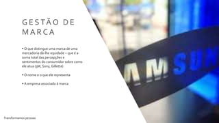 Transformamos pessoas 35
G E S TÃ O D E
M A R C A
• O que distingue uma marca de uma
mercadoria dá-lhe equidade – que é a
soma total das percepções e
sentimentos do consumidor sobre como
ele atua (3M, Sony, Gillette)
• O nome e o que ele representa
• A empresa associada à marca
 