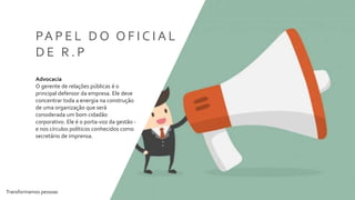 Transformamos pessoas 6
PA P E L D O O F I C I A L
D E R . P
Advocacia
O gerente de relações públicas é o
principal defensor da empresa. Ele deve
concentrar toda a energia na construção
de uma organização que será
considerada um bom cidadão
corporativo. Ele é o porta-voz da gestão -
e nos círculos políticos conhecidos como
secretário de imprensa.
 