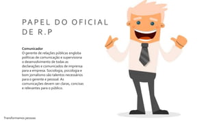 Transformamos pessoas 7
PA P E L D O O F I C I A L
D E R . P
Comunicador
O gerente de relações públicas engloba
políticas de comunicação e supervisiona
o desenvolvimento de todas as
declarações e comunicados de imprensa
para a empresa. Sociologia, psicologia e
bom jornalismo são talentos necessários
para o gerente e pessoal. As
comunicações devem ser claras, concisas
e relevantes para o público.
 