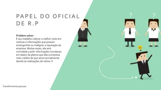 Transformamos pessoas 8
PA P E L D O O F I C I A L
D E R . P
Problem solver
É seu trabalho colocar o melhor rosto em
notícias e informações que possam
envergonhar ou malignar a reputação da
empresa. Muitas vezes, ela será
convidada a polir informações mundanas
em dados de platina que dão à empresa
mais crédito do que seria normalmente
devido às realizações de rotina.
 