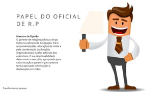 Transformamos pessoas 9
PA P E L D O O F I C I A L
D E R . P
Maestro de Opinão
O gerente de relações públicas dirige
todos os esforços de divulgação. Ele é
responsável pelas colocações de mídia e
pela coordenação das funções
organizacionais e pelos esforços dos
executivos. É sua responsabilidade
determinar o executivo apropriado para
cada situação e garantir que a pessoa
tenha aprovado informações e
declarações em mãos.
 