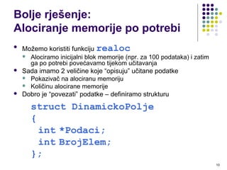 10
Bolje rješenje:
Alociranje memorije po potrebi

Možemo koristiti funkciju realoc
 Alociramo inicijalni blok memorije (npr. za 100 podataka) i zatim
ga po potrebi povećavamo tijekom učitavanja
 Sada imamo 2 veličine koje “opisuju” učitane podatke
 Pokazivač na alociranu memoriju
 Količinu alocirane memorije
 Dobro je “povezati” podatke – definiramo strukturu
struct DinamickoPolje
{
int *Podaci;
int BrojElem;
};
 
