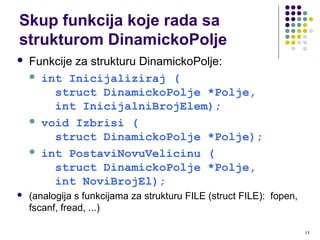 11
 Funkcije za strukturu DinamickoPolje:
 int Inicijaliziraj (
struct DinamickoPolje *Polje,
int InicijalniBrojElem);
 void Izbrisi (
struct DinamickoPolje *Polje);
 int PostaviNovuVelicinu (
struct DinamickoPolje *Polje,
int NoviBrojEl);
 (analogija s funkcijama za strukturu FILE (struct FILE): fopen,
fscanf, fread, ...)
Skup funkcija koje rada sa
strukturom DinamickoPolje
 
