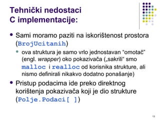 13
Tehnički nedostaci
C implementacije:
 Sami moramo paziti na iskorištenost prostora
(BrojUcitanih)
 ova struktura je samo vrlo jednostavan “omotač”
(engl. wrapper) oko pokazivača („sakrili“ smo
malloc i realloc od korisnika strukture, ali
nismo definirali nikakvo dodatno ponašanje)
 Pristup podacima ide preko direktnog
korištenja pokazivača koji je dio strukture
(Polje.Podaci[ ])
 