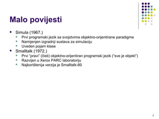 2
Malo povijesti
 Simula (1967.)
 Prvi programski jezik sa svojstvima objektno-orijentirane paradigme
 Namijenjen izgradnji sustava za simulaciju
 Uveden pojam klase
 Primjer koda
http://www.angelfire.com/tx4/cus/shapes/simula.html
 Smalltalk (1972.)
 Prvi “pravi” (čisti) objektno-orijentiran programski jezik (“sve je objekt”)
 Razvijen u Xerox PARC laboratoriju
 Najkorištenija verzija je Smalltalk-80
 SmallTalk Tutorial for Java Programmers!
http://web.gioorgi.com/squeak/squeak_tutorial.html#toc1
 