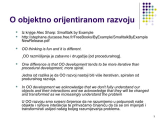 O objektno orijentiranom razvoju
 Iz knjige Alec Sharp: Smalltalk by Example
 http://stephane.ducasse.free.fr/FreeBooks/ByExample/SmalltalkByExampleNewRe
 OO thinking is fun and it is different.
OO razmišljanje je zabavno i drugačije [od proceduralnog].
 One difference is that OO development tends to be more iterative than
procedural development, more spiral.
Jedna od razlika je da OO razvoj nastoji biti više iterativan, spiralan od
proceduralnog razvoja.
 In OO development we acknowledge that we don't fully understand our
objects and their interactions and we acknowledge that they will be changed
and transformed as we increasingly understand the problem
U OO razvoju smo svjesni činjenice da ne razumijemo u potpunosti naše
objekte i njihove interakcije te prihvaćamo činjenicu da će se oni mijenjati i
transformirati uslijed našeg boljeg razumijevanja problema.
3
 