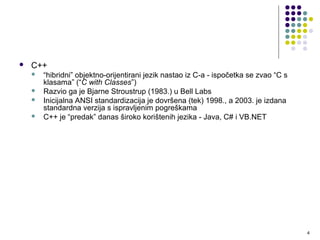  C++
 “hibridni” objektno-orijentirani jezik nastao iz C-a - ispočetka se zvao
“C s klasama” (“C with Classes”)
 Razvio ga je Bjarne Stroustrup (1983.) u Bell Labs
 Inicijalna ANSI standardizacija je dovršena (tek) 1998., a 2003. je izdana
standardna verzija s ispravljenim pogreškama
 C++ je “predak” danas široko korištenih jezika - Java, C# i VB.NET
4
 