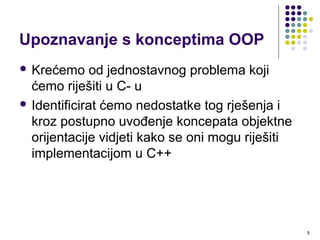 5
Upoznavanje s konceptima OOP
 Krećemo od jednostavnog problema koji
ćemo riješiti u C- u
 Identificirat ćemo nedostatke tog rješenja i
kroz postupno uvođenje koncepata objektne
orijentacije vidjeti kako se oni mogu riješiti
implementacijom u C++
 