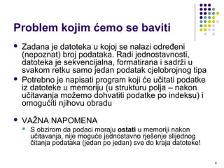 8
Problem kojim ćemo se baviti
 Zadana je datoteka u kojoj se nalazi određeni
(nepoznat) broj podataka. Radi jednostavnosti,
datoteka je sekvencijalna, formatirana i sadrži u
svakom retku samo jedan podatak cjelobrojnog tipa
 Potrebno je napisati program koji će učitati podatke
iz datoteke u memoriju (u strukturu polja – nakon
učitavanja možemo dohvatiti podatke po indeksu) i
omogućiti njihovu obradu
 VAŽNA NAPOMENA
 S obzirom da podaci moraju ostati u memoriji nakon
učitavanja, nije moguće jednostavno rješenje slijednog
čitanja podataka (jedan po jedan) sve do kraja datoteke!
 