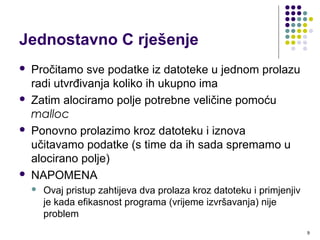 9
Jednostavno C rješenje
 Pročitamo sve podatke iz datoteke u jednom prolazu
radi utvrđivanja koliko ih ukupno ima
 Zatim alociramo polje potrebne veličine pomoću
malloc
 Ponovno prolazimo kroz datoteku i iznova
učitavamo podatke (s time da ih sada spremamo u
alocirano polje)
 NAPOMENA
 Ovaj pristup zahtijeva dva prolaza kroz datoteku i primjenjiv
je kada efikasnost programa (vrijeme izvršavanja) nije
problem
 