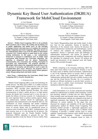 ISSN: 2312-7694
Cecil et al, / International Journal of Computer and Communication System Engineering (IJCCSE), Vol. 2 (5), 2015, 671-675
671 | P a g e
© IJCCSE All Rights Reserved Vol. 02 No.05 Oct 2015 www.ijccse.com
Dynamic Key Based User Authentication (DKBUA)
Framework for MobiCloud Environment
A. Cecil Donald
Research Scholar in Computer Science
St. Joseph’s College (Autonomous)
Tiruchirappalli, Tamil Nadu, India
M. Regin
M. Phil. Scholar in Computer Science
St. Joseph’s College (Autonomous)
Tiruchirappalli, Tamil Nadu, India
Dr. A. Aloysius
Assistant Professor in Computer Science
St. Joseph’s College (Autonomous)
Tiruchirappalli, Tamil Nadu, India
Dr. L. Arockiam
Associate Professor in Computer Science
St. Joseph’s College (Autonomous)
Tiruchirappalli, Tamil Nadu, India
Abstract— Mobile Cloud Computing (MCC) is the profitable
field in business and it reduces the running and developing cost
of mobile applications and mobile users. In this emerging
technology security is the main issue as it combines the concept of
Mobile Computing and Cloud Computing. This paper focuses on
the Authentication which is one of the five pillars of Information
Assurance (IA). Critical analysis is made based on the various
existing mechanisms. In this paper, a user authentication
framework is proposed to authenticate users in mobile cloud
environment using Dynamic Key Generation Algorithm. The
algorithm is categorized into six phases: Registration,
Communication, Key Generation, Key Sending, Encryption &
Decryption and Authentication. The proposed algorithm is
lightweight which reduces the computation load and easy to use.
The process of encryption and decryption is used to make the
communication more secure. Moreover, the proposed work is
resilient against Denial of Service (DoS) attack, Known plaintext
attack, Masquerading attack and insider attack.
Index Terms— Authentication, Key Generation, Mobile Cloud
Computing (MCC), Security, Dynamic Key.
I. INTRODUCTION
Mobile Cloud Computing (MCC) is the rich technology for
mobile devices. The Main goal of MCC is to enable execution
of rich mobile applications on mobile devices, with a rich user
experience. MCC provides more opportunities for cloud
providers as well as Mobile Network Providers. The secure
communication of today’s mobile devices is of high interest
because the threats have increased and it is now not easy to
handle the billions of devices securely [1]. Authentication is
the most important factor to protect systems against attacks,
and authentication methods should be lightweight, also
computation and communication costs should be little [2]. The
combination of cloud computing and mobile computing
introduces mobile cloud computing, which also present new
issues of security threats such as unauthorized access to
resources exists in mobile cloud. In MCC, Authentication is the
main security issue as it is the doorstep for all process. The
proposed framework uses the Pseudo Random Number
Generation (PRNG) algorithm to generate the key. The
proposed algorithm resists the Denial of Service (DoS), Plain
Text Attack, Masquerading attack and insider attack. It takes
less time for key generation. Section II describes the
Motivation of the research work. Section III discusses the
related authentication mechanisms and methodologies, section
IV analyses and compares the existing authentication
mechanisms. Section V represents issues and challenges of
authentication mechanisms, and section VI presents the
proposed framework, components and workflow diagram and
the algorithm for proposed work. Section VII projects the
results and discussions of the proposed work and finally,
Section VIII concludes the paper.
II. MOTIVATION
Mobile computing is the emerging technology. MCC has
many open issues which is not yet solved. Security is one of
the major issues in Mobile cloud environment. Authentication
is one of the important factors in security which is used to
prevent user’s data from unauthorized access. Traditional
Authentication methods didn’t provide a reliable security to the
user and the Cloud Service Provider. So, it is essential to
develop an efficient mechanism to provide better security to
the user’s data in mobile cloud environment. Developing
mechanism should be light weight.
III. LITERATURE BACKGROUND
Laleh Boroumand et al. [3] have proposed port knocking
method for authentication in mobile cloud computing. Current
port knocking method is divided into two main categories,
which includes static and dynamic knock sequences. The port
knocking authentication methods are compared on the basis of
significant parameters that illustrate the commonalities and
differences in current methods. In this paper they also
discussed the integrity and suitability of the port knocking
authentication method for Mobile Cloud Computing. Port
knocking method provides a lightweight application layer
solution for addressing the security issues in Mobile Cloud
Computing. It provides a suitable security layer to ensure
authentic communication between smart mobile devices and
Mobile Cloud Computing. Current port-knocking
authentication methods are compared based on static or
 