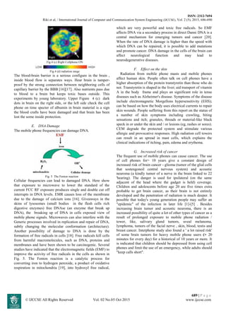 ISSN: 2312-7694
Riki et al, / International Journal of Computer and Communication System Engineering (IJCCSE), Vol. 2 (5), 2015, 686-690
689 | P a g e
© IJCCSE All Rights Reserved Vol. 02 No.05 Oct 2015 www.ijccse.com
Fig.4 (c) Right Cellphone ON
Fig.4 (d) radiation range
The blood-brain barrier is a serious configure in the brain ,
inside blood flow is separates ways. Hear brain is tamper-
proof by the strong connection between neighboring cells of
capillary barrier by the BBB [16][17]. Also nutrients pass due
to blood to a brain but keeps toxic bases outside. This
experiments by young laboratory. Upper Figure 4 (c) dark
dots in brain on the right side, or the left side check the cell
phone on time specter of albumin in brain material is a sign
the blood crafts have been damaged and that brain has been
lost the some inside protection.
E. DNA Damage
The mobile phone frequencies can damage DNA.
Fig. 5 The Fenton reaction
Cellular frequencies can lead to damaged DNA. Here show
that exposure to microwave to lower the standard of the
current FCC RF exposure produces single and double cut off
interrupts in DNA levels. EMR causes loss of the membrane
due to the damage of calcium ions [16]. Giveaways in the
skins of lysosomes (small bodies in the flesh cells rich
digestive enzymes) free DNAse (an enzyme that break up
DNA), the breaking up of DNA in cells exposed view of
mobile phone signals. Microwaves can also interfere with the
Generic processes involved in replication and repair of DNA,
subtly changing the molecular conformation (architecture).
Another possibility of damage to DNA is done by the
formation of free radicals in cells [18]. Free radicals kill cells
from harmful macromolecules, such as DNA, proteins and
membranes and have been shown to be carcinogenic. Several
studies have indicated that the electromagnetic fields (EMF) to
improve the activity of free radicals in the cells as shown in
Fig. 5. The Fenton reaction is a catalytic process for
converting iron to hydrogen peroxide, a product of oxidative
respiration in mitochondria [19], into hydroxyl free radical,
which are very powerful and toxic free radicals. So EMF
affects DNA via a secondary process in direct Danni DNA is a
central mechanism for emerging tumors and cancer [20].
When the rate of DNA damage is higher than the speed with
which DNA can be repaired, it is possible to add mutations
and promote cancer. DNA damage in the cells of the brain can
affect neurological function and may lead to
neurodegenerative diseases.
F. Effect on the skin
Radiation from mobile phone masts and mobile phones
affect human skin. People often talk on cell phones have a
higher absorption of the protein transtyretin than those who do
not. Transtyretin is shaped in the liver; aid transport of vitamin
A in the body frame and plays an significant role in tense
diseases such as Alzheimer's disease. Symptoms of the disease
include electromagnetic Morgellons hypersensitivity (EHS);
can be based on how the body uses electrical currents to repair
skin wounds. People suffering from this report on the status of
a number of skin symptoms including crawling, biting
sensations and itch; granules, threads or material-like black
speck in or under the skin and / or lesions (eg, rashes or sores).
CEM degrade the protected system and stimulate various
allergic and provocative responses. High radiation cell towers
can result in an spread in mast cells, which explains the
clinical indications of itching, pain, edema and erythema.
G. Increased risk of cancer
The frequent use of mobile phones can cause cancer. The use
of cell phones for> 10 years give a constant design of
increased risk of brain cancer - glioma (tumor of the glial cells
that sostengonoil central nervous system) and acoustic
neuroma (a kindly tumor of a nerve in the brain linked to 22
'hearing). The danger is used for ipsilateral (on the same
adjacent of the head where the gadget is held) coverage.
Children and adolescents before age 20 are five times extra
probable to get brain cancer, as their brain is not entirely
developed and the penetration of radiation is much deeper. It
possible that today's young generation people may suffer an
"epidemic" of the infection in later life [1]-[5] . Besides
increasing brain tumor and acoustic neuroma, there is an
increased possibility of quite a lot of other types of cancer as a
result of prolonged exposure to mobile phone radiation /
tower, like, salivary gland tumors, uveal melanoma,
lymphoma, tumors of the facial nerve , skin, blood, testis and
breast cancer. Interphone study also found a ' a lot raised risk'
of some brain tumors for heavy mobile phone users (> 20
minutes for every day) for a historical of 10 years or more. It
is indicated that children should be depressed from using cell
phones and limit the use of an emergency, while adults should
"keep calls short".
 