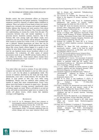 ISSN: 2312-7694
Riki et al, / International Journal of Computer and Communication System Engineering (IJCCSE), Vol. 2 (5), 2015, 686-690
690 | P a g e
© IJCCSE All Rights Reserved Vol. 02 No.05 Oct 2015 www.ijccse.com
III. THE RISKS OF OTHER LONG-TERM HEALTH
EFFECTS
Besides cancer, the most prominent effects on long-term
health are teratogenicity and genetic mutations. Teratogenicity
mutations caused by exposure of unborn babies (children) to
radiation. These can consist of lesser head or brain size, poorly
shaped eyes, extremely slow progress and mental impedance.
Studies indicate that foetuses are most sensitive from about
eight to fifteen weeks after formation. They remain somewhat
less understanding six twenty-five weeks from the past .The
connection between dose and mental impedance is not
precisely known. Scientists estimate, however, that if the
foetuses that were among eight and fifteen weeks were
exposed to one rem, four foetuses will be delayed. If foetuses
from sixteen to twenty-five weeks of life, it is estimated that
one is delayed. Natural possessions are those that can be
passed from parents to children. Health physicists guess that
about fifty severe family effects happen in a group of one
million be alive births whose parents were exposed to rem.
Ask for one hundred twenty severe hereditary effects in all
descendants. For evaluation, all other causes of natural
possessions result in up to 100,000 serious Family effects in
one million live births.. These natural effects include those
occurring spontaneously ("just occurred"), as well as those
with non-radioactive causes.
IV. CONCLUSION
You select either one wired or wireless. If you stab wireless,
compose sure you take the handset to your ear when you are
not on a call. Use the phone in speakerphone mode. The
amount of radiation absorbed by the head and body drops
dramatically, even with a small distance. Do not place the
phone in your pocket or belt clip, even when using
headphones. Phones emit less radiation when sending text
instead of signal bars mean communications. Fewer voice
phone must work harder to transmit its signal wave . Research
shows that radiation coverage increases significantly when
cell phone signals are weak. When a cell phone is on and not
in use, still sends an intermittent signal wave to connect to the
nearby cell phone towers, which means that radiation
coverage is still happening.
REFERENCES
[1] Levitt B, Lai H, Biological effects from exposure to
electromagnetic radiation emitted by cell tower base stations
and other antenna arrays, Environ. Rev. 18:369–395,
[2] Johansson O, Disturbance of the immune system by
electromagnetic fields—A Potentially underlying cause for
cellular damage and tissue repair reduction which could
lead to disease and impairment Pathophysiology.
2009;16(2-3), 157-77, 2009
[3] Van Leeuwen JP, Harhangi BS, Thewissen NP, et al.
Delays in the diagnosis of acoustic neuromas. J Otol
1996;17:321-5.
[4] Lanser MJ, Sussman SA, Frazer K. Epidemiology,
pathogenesis, and genetics of acoustic tumors.
Otolaryngology Clin North Am 1992; 25:499- 520.
[5] Lai Singh NP. Acute low-intensity microwave exposure
increases DNA single-strand breaks in rat brain cells.
Bioelectromagnetics 1995;16:207-10.
[6] Patel, R. ; Desai, A. ; Upadhyaya, T. ; Patel, S. (2015),
'Design of S-Shape GPS Application Electrically Small
Antenna', World Academy of Science, Engineering and
Technology, International Science Index 100, International
Journal of Electrical, Computer, Energetic, Electronic and
Communication Engineering, 9(4), 420 - 423.
[7] Rothman KJ, Loughlin JE, Funch DP, et al. Overall
mortality of cellular telephone customers. Epidemiology
1996;7:303-5.
[8] Dimbylow PJ, Mann SM. SAR calculations in an
anatomically realistic model of the head for mobile
communication transceivers at 900 MHz and 1.8 GHz.
Phys Med Bioi 1994;39: 1537-53
[9] K. H. Ng, "Non-ionizing radiations-sources, biological effects,
emissions and exposures.pdf," Proc. International Conf. on Non-
Ionizing Radiation at UNITEN, 2003, pp. 1-16.
[10] M. Penafiel and T. Litovitz, "An assessment of potential
bioeffects from exposure to cellular phone RF signals using
TDMA, in particular GSM type RF signals," Proc.
International Conference on Microwave and Millimeter
Wave Technology, 1998, pp. 799-802.
[11] J. C. Lin, "Safety standards for human exposure to radio
frequency radiation and their biological rationale," IEEE
Microwave Magazine, vol. 4, pp. 22-6, 2003.
[12] Aakanksha Aggarwal and Abhishek Gupta, “Effects of
electromagnetic radiations on humans: A study”,
Proceedings of 2011 IEEE Students Technology
Symposium, January, 2011
[13] Patel, R. H., Desai, A. and Upadhyaya, T. (2015), A
discussion on electrically small antenna property. Microw.
Opt. Technol. Lett., 57: 2386–2388.
doi: 10.1002/mop.29335
[14] Cardis E, Kilkenny M. International case-control study of
adult brain, head and neck tumours: results of the
feasibility study. Radiat Prot Dosim 1999;83: 179-83.
[15] Muscat JE, Malkin MG, Shore RE, et al. Handheld cellular
telephones and risk of acoustic neuroma. Neurology
2002;58: 1304 6.
[16] Inskip PD, Tarone RE, Hatch EE, et al. Cellulartele phone
use and brain tumors. N Engl J Med 2001 ;344:79-86.
[17] Repacholi MH. Low-level exposure to RF -EMF: health
effects and research needs. Bioelectromagnetics
1998;19:1-19
[18] Sarto, M.S. Di Michele, S. Leerkamp, P., "Electromagnetic
pelformance of innovative lightweight shields to reduce
radiated emissions from PCBs", Electromagnetic
Compatibility, IEEE Transactions, Volume: 44 Issue:
2, On page(s): 353 – 363.
 