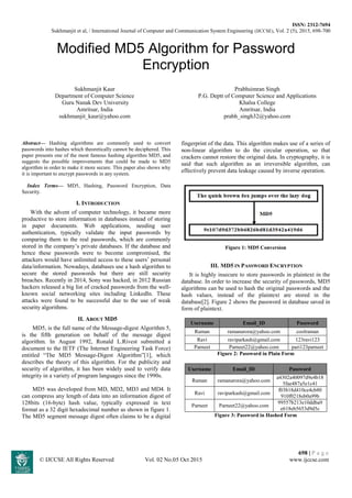 ISSN: 2312-7694
Sukhmanjit et al, / International Journal of Computer and Communication System Engineering (IJCCSE), Vol. 2 (5), 2015, 698-700
698 | P a g e
© IJCCSE All Rights Reserved Vol. 02 No.05 Oct 2015 www.ijccse.com
Modified MD5 Algorithm for Password
Encryption
Sukhmanjit Kaur
Department of Computer Science
Guru Nanak Dev University
Amritsar, India
sukhmanjit_kaur@yahoo.com
Prabhsimran Singh
P.G. Deptt of Computer Science and Applications
Khalsa College
Amritsar, India
prabh_singh32@yahoo.com
Abstract— Hashing algorithms are commonly used to convert
passwords into hashes which theoretically cannot be deciphered. This
paper presents one of the most famous hashing algorithm MD5, and
suggests the possible improvements that could be made to MD5
algorithm in order to make it more secure. This paper also shows why
it is important to encrypt passwords in any system.
Index Terms— MD5, Hashing, Password Encryption, Data
Security.
I. INTRODUCTION
With the advent of computer technology, it became more
productive to store information in databases instead of storing
in paper documents. Web applications, needing user
authentication, typically validate the input passwords by
comparing them to the real passwords, which are commonly
stored in the company’s private databases. If the database and
hence these passwords were to become compromised, the
attackers would have unlimited access to these users’ personal
data/information. Nowadays, databases use a hash algorithm to
secure the stored passwords but there are still security
breaches. Recently in 2014, Sony was hacked, in 2012 Russian
hackers released a big list of cracked passwords from the well-
known social networking sites including LinkedIn. These
attacks were found to be successful due to the use of weak
security algorithms.
II. ABOUT MD5
MD5, is the full name of the Message-digest Algorithm 5,
is the fifth generation on behalf of the message digest
algorithm. In August 1992, Ronald L.Rivest submitted a
document to the IETF (The Internet Engineering Task Force)
entitled “The MD5 Message-Digest Algorithm”[1], which
describes the theory of this algorithm. For the publicity and
security of algorithm, it has been widely used to verify data
integrity in a variety of program languages since the 1990s.
MD5 was developed from MD, MD2, MD3 and MD4. It
can compress any length of data into an information digest of
128bits (16-byte) hash value, typically expressed in text
format as a 32 digit hexadecimal number as shown in figure 1.
The MD5 segment message digest often claims to be a digital
fingerprint of the data. This algorithm makes use of a series of
non-linear algorithm to do the circular operation, so that
crackers cannot restore the original data. In cryptography, it is
said that such algorithm as an irreversible algorithm, can
effectively prevent data leakage caused by inverse operation.
Figure 1: MD5 Conversion
III. MD5 IN PASSWORD ENCRYPTION
It is highly insecure to store passwords in plaintext in the
database. In order to increase the security of passwords, MD5
algorithms can be used to hash the original passwords and the
hash values, instead of the plaintext are stored in the
database[2]. Figure 2 shows the password in database saved in
form of plaintext.
Username Email_ID Password
Raman ramanarora@yahoo.com coolraman
Ravi raviparkash@gmail.com 123ravi123
Parneet Parneet22@yahoo.com pari123parneet
Figure 2: Password in Plain Form
Username Email_ID Password
Raman ramanarora@yahoo.com
a4302a40097d9e4b18
5fae487a5e1c41
Ravi raviparkash@gmail.com
f03b18d410ce4cb80
910f0218eb0a99b
Parneet Parneet22@yahoo.com
99557b213e10ddba9
e618eb5653d9d5c
Figure 3: Password in Hashed Form
 