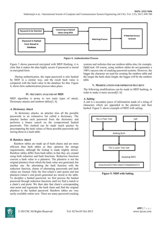 ISSN: 2312-7694
Sukhmanjit et al, / International Journal of Computer and Communication System Engineering (IJCCSE), Vol. 2 (5), 2015, 698-700
699 | P a g e
© IJCCSE All Rights Reserved Vol. 02 No.05 Oct 2015 www.ijccse.com
Figure 4: Authentication Process
Figure 3 shows password encrypted with MD5 Hashing, it is
clear that it makes the data highly secure if password is stored
in encrypted form.
During authentication, the input password is also hashed
by MD5 in a similar way, and the result hash value is
compared with the hash value in the database for that. Figure
4, shows how authentication process takes place.
IV. SECURITY ANALYSIS OF MD5
MD5 algorithm is prone to two main types of attack,
Dictionary attacks and rainbow tables[3, 4].
A. Dictionary Attack
In dictionary attacks, an attacker tries all the possible
passwords in an exhaustive list called a dictionary. The
attacker hashes each password from the dictionary and
performs a binary search on the compromised hashed
passwords. This method can be made much quicker by
precomputing the hash values of these possible passwords and
storing them in a hash table.
B. Rainbow Attack
Rainbow tables are made up of hash chains and are more
efficient than hash tables as they optimize the storage
requirements, although the lookup is made slightly slower.
Rainbow tables differ from hash tables in that they are created
using both reduction and hash functions. Reduction functions
convert a hash value to a plaintext. The plaintext is not the
original plaintext from which the hash value was generated, but
another one. By alternating the hash function with the
reduction function, chains of alternating passwords and hash
values are formed. Only the first (chain’s start point) and last
plaintext (chain’s end point) generated are stored in the table.
To decipher a hashed password, we first process the hashed
password through reduction functions until we find a match to
a chain’s end point. We then take that chain’s corresponding
start point and regenerate the hash chain and find the original
plaintext to the hashed password. Rainbow tables are very
easily available online now. There are many password cracking
systems and websites that use rainbow tables also, for example,
OphCrack. Of course, using rainbow tables do not guarantee a
100% success rate of cracking password systems. However, the
bigger the character set used for creating the rainbow table and
the longer the hash chain length, the bigger will be the rainbow
table.
V. MODIFICATIONS FOR IMPROVED SECURITY
The following modifications can be made to MD5 hashing, in
order to make it more secured[5, 6].
A. Salting
A salt is a secondary piece of information made of a string of
characters which are appended to the plaintext and then
hashed. Figure 5, shows example of MD5 with salting.
Figure 5: MD5 with Salting
 