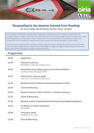 Responding to the lessons learned from flooding
13 June 2016, No.8 Fitzroy Street, Arup, London
www.ciria.org
10.00 Registration
10.30 Chairman’s welcome
Will McBain, Associate Director, Arup
10.40 Introduction to the CIRIA project and workshop facilitation
Lee Kelly, Project Manager, CIRIA
10.55 Delivering the research output
John Dora, John Dora Consulting Ltd.
11.10 Breakout session 1: Systems-thinking and decision-making
12.00 Lunch & Networking
12.45 Breakout session 2: Flood resilience / resistance measures
13.30 Coffee & Networking
14.00 Breakout session 3: Organisational learning and knowledge management
14.45 A reflection on today’s discussions
Will McBain
15.00 The journey ahead
Lee Kelly & John Dora
15.30 Close & Networking
Programme
This workshop will provide an opportunity for regulators, infrastructure owners, decision-makers, flood risk
managers, asset managers, the supply chain and academics to interactively engage, share and explore with cross-
sector organisations on the ways in which infrastructure owners and operators, including their supply chain,
actually learn from the plethora of flood events to have caused wide-spread disruption in recent years.
The contributions received at this workshop will play a significant role in developing the final output of the CIRIA
research project collaboratively funded by Environment Agency, Highways England, Gatwick Airport Ltd, National
Grid, Network Rail, Transport for London, and Scottish Water.
 