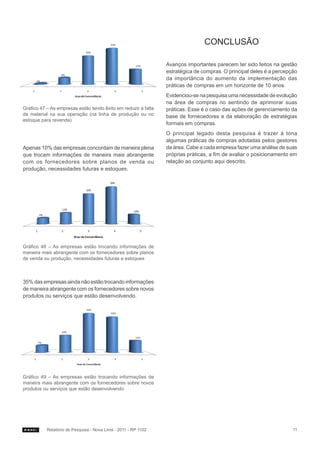 Conclusão

                                                                Avanços importantes parecem ter sido feitos na gestão
                                                                estratégica de compras. O principal deles é a percepção
                                                                da importância do aumento da implementação das
                                                                práticas de compras em um horizonte de 10 anos.
                                                                Evidenciou-se na pesquisa uma necessidade de evolução
                                                                na área de compras no sentindo de aprimorar suas
Gráfico 47 – As empresas estão tendo êxito em reduzir a falta   práticas. Esse é o caso das ações de gerenciamento da
de material na sua operação (na linha de produção ou no         base de fornecedores e da elaboração de estratégias
estoque para revenda)
                                                                formais em compras.
                                                                O principal legado desta pesquisa é trazer à tona
                                                                algumas práticas de compras adotadas pelos gestores
Apenas 10% das empresas concordam de maneira plena              da área. Cabe a cada empresa fazer uma análise de suas
que trocam informações de maneira mais abrangente               próprias práticas, a fim de avaliar o posicionamento em
com os fornecedores sobre planos de venda ou                    relação ao conjunto aqui descrito.
produção, necessidades futuras e estoques.




Gráfico 48 – As empresas estão trocando informações de
maneira mais abrangente com os fornecedores sobre planos
de venda ou produção, necessidades futuras e estoques



35% das empresas ainda não estão trocando informações
de maneira abrangente com os fornecedores sobre novos
produtos ou serviços que estão desenvolvendo.




Gráfico 49 – As empresas estão trocando informações de
maneira mais abrangente com os fornecedores sobre novos
produtos ou serviços que estão desenvolvendo




           Relatório de Pesquisa - Nova Lima - 2011 - RP 1102                                                        11
 