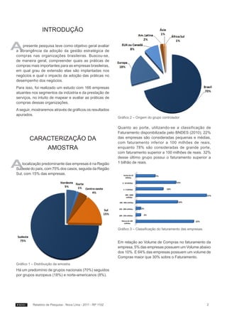 Introdução

A  presente pesquisa teve como objetivo geral avaliar
a abrangência da adoção da gestão estratégica de
compras nas organizações brasileiras. Buscou-se,
de maneira geral, compreender quais as práticas de
compras mais importantes para as empresas brasileiras,
em qual grau de extensão elas são implantadas nos
negócios e qual o impacto da adoção das práticas no
desempenho dos negócios.
Para isso, foi realizado um estudo com 166 empresas
atuantes nos segmentos da indústria e da prestação de
serviços, no intuito de mapear e avaliar as práticas de
compras dessas organizações.
A seguir, mostraremos através de gráficos os resultados
apurados.
                                                               Gráfico 2 – Origem do grupo controlador

                                                               Quanto ao porte, utilizando-se a classificação de
                                                               Faturamento disponibilizada pelo BNDES (2010); 22%
        Caracterização da                                      das empresas são consideradas pequenas e médias,
                                                               com faturamento inferior a 100 milhões de reais,
            Amostra                                            enquanto 78% são consideradas de grande porte,
                                                               com faturamento superior a 100 milhões de reais. 32%
                                                               desse último grupo possui o faturamento superior a

A   localização predominante das empresas é na Região
Sudeste do país, com 75% dos casos, seguida da Região
                                                               1 bilhão de reais.

Sul, com 15% das empresas.




                                                               Gráfico 3 – Classificação do faturamento das empresas


                                                               Em relação ao Volume de Compras no faturamento da
                                                               empresa, 5% das empresas possuem um Volume abaixo
                                                               dos 10%. E 64% das empresas possuem um volume de
                                                               Compras maior que 30% sobre o Faturamento.
Gráfico 1 – Distribuição da amostra
Há um predomínio de grupos nacionais (70%) seguidos
por grupos europeus (18%) e norte-americanos (8%).




          Relatório de Pesquisa - Nova Lima - 2011 - RP 1102                                                           2
 