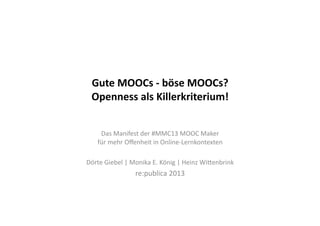 Gute	
  MOOCs	
  -­‐	
  böse	
  MOOCs?	
  	
  
Openness	
  als	
  Killerkriterium!	
  
Das	
  Manifest	
  der	
  #MMC13	
  MOOC	
  Maker	
  	
  
für	
  mehr	
  Oﬀenheit	
  in	
  Online-­‐Lernkontexten	
  
Dörte	
  Giebel	
  |	
  Monika	
  E.	
  König	
  |	
  Heinz	
  WiGenbrink	
  
re:publica	
  2013	
  
 