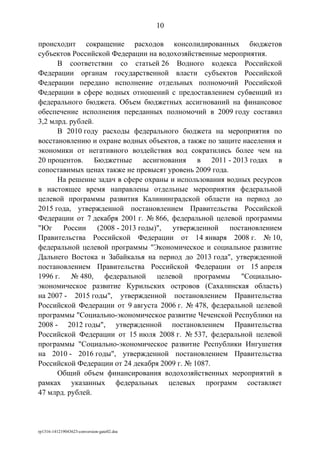 происходит сокращение расходов консолидированных бюджетов
субъектов Российской Федерации на водохозяйственные мероприятия.
В соответствии со статьей 26 Водного кодекса Российской
Федерации органам государственной власти субъектов Российской
Федерации передано исполнение отдельных полномочий Российской
Федерации в сфере водных отношений с предоставлением субвенций из
федерального бюджета. Объем бюджетных ассигнований на финансовое
обеспечение исполнения переданных полномочий в 2009 году составил
3,2 млрд. рублей.
В 2010 году расходы федерального бюджета на мероприятия по
восстановлению и охране водных объектов, а также по защите населения и
экономики от негативного воздействия вод сократились более чем на
20 процентов. Бюджетные ассигнования в 2011 - 2013 годах в
сопоставимых ценах также не превысят уровень 2009 года.
На решение задач в сфере охраны и использования водных ресурсов
в настоящее время направлены отдельные мероприятия федеральной
целевой программы развития Калининградской области на период до
2015 года, утвержденной постановлением Правительства Российской
Федерации от 7 декабря 2001 г. № 866, федеральной целевой программы
"Юг России (2008 - 2013 годы)", утвержденной постановлением
Правительства Российской Федерации от 14 января 2008 г. № 10,
федеральной целевой программы "Экономическое и социальное развитие
Дальнего Востока и Забайкалья на период до 2013 года", утвержденной
постановлением Правительства Российской Федерации от 15 апреля
1996 г. № 480, федеральной целевой программы "Социально-
экономическое развитие Курильских островов (Сахалинская область)
на 2007 - 2015 годы", утвержденной постановлением Правительства
Российской Федерации от 9 августа 2006 г. № 478, федеральной целевой
программы "Социально-экономическое развитие Чеченской Республики на
2008 - 2012 годы", утвержденной постановлением Правительства
Российской Федерации от 15 июля 2008 г. № 537, федеральной целевой
программы "Социально-экономическое развитие Республики Ингушетия
на 2010 - 2016 годы", утвержденной постановлением Правительства
Российской Федерации от 24 декабря 2009 г. № 1087.
Общий объем финансирования водохозяйственных мероприятий в
рамках указанных федеральных целевых программ составляет
47 млрд. рублей.
rp1316-141219043623-conversion-gate02.doc
10
 