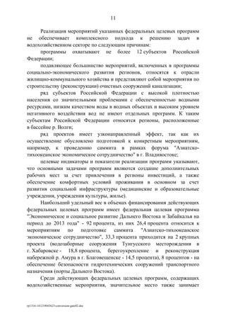 Реализация мероприятий указанных федеральных целевых программ
не обеспечивает комплексного подхода к решению задач в
водохозяйственном секторе по следующим причинам:
программы охватывают не более 12 субъектов Российской
Федерации;
подавляющее большинство мероприятий, включенных в программы
социально-экономического развития регионов, относятся к отрасли
жилищно-коммунального хозяйства и представляют собой мероприятия по
строительству (реконструкции) очистных сооружений канализации;
ряд субъектов Российской Федерации с высокой плотностью
населения со значительными проблемами с обеспеченностью водными
ресурсами, низким качеством воды в водных объектах и высоким уровнем
негативного воздействия вод не имеют отдельных программ. К таким
субъектам Российской Федерации относятся регионы, расположенные
в бассейне р. Волги;
ряд проектов имеет узконаправленный эффект, так как их
осуществление обусловлено подготовкой к конкретным мероприятиям,
например, к проведению саммита в рамках форума "Азиатско-
тихоокеанское экономическое сотрудничество" в г. Владивостоке;
целевые индикаторы и показатели реализации программ указывают,
что основными задачами программ являются создание дополнительных
рабочих мест за счет привлечения в регионы инвестиций, а также
обеспечение комфортных условий проживания в основном за счет
развития социальной инфраструктуры (медицинские и образовательные
учреждения, учреждения культуры, жилье).
Наибольший удельный вес в объемах финансирования действующих
федеральных целевых программ имеет федеральная целевая программа
"Экономическое и социальное развитие Дальнего Востока и Забайкалья на
период до 2013 года" - 92 процента, из них 26,4 процента относится к
мероприятиям по подготовке саммита "Азиатско-тихоокеанское
экономическое сотрудничество", 33,3 процента приходится на 2 крупных
проекта (водозаборные сооружения Тунгусского месторождения в
г. Хабаровске - 18,8 процента, берегоукрепление и реконструкция
набережной р. Амура в г. Благовещенске - 14,5 процента), 8 процентов - на
обеспечение безопасности гидротехнических сооружений транспортного
назначения (порты Дальнего Востока).
Среди действующих федеральных целевых программ, содержащих
водохозяйственные мероприятия, значительное место также занимает
rp1316-141219043623-conversion-gate02.doc
11
 
