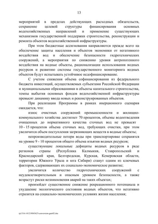 мероприятий в пределах действующих расходных обязательств,
сохранение целевой структуры финансирования основных
водохозяйственных направлений и применение существующих
механизмов государственной поддержки строительства, реконструкции и
ремонта объектов водохозяйственной инфраструктуры.
При этом бюджетные ассигнования направляются прежде всего на
обеспечение защиты населения и объектов экономики от негативного
воздействия вод и обеспечение безопасности гидротехнических
сооружений, а мероприятия по снижению уровня антропогенного
воздействия на водные объекты, рационализации использования водных
ресурсов и развитию системы государственного мониторинга водных
объектов будут испытывать устойчивое недофинансирование.
С учетом снижения объема софинансирования из федерального
бюджета инвестиций, осуществляемых субъектами Российской Федерации
и муниципальными образованиями в объекты капитального строительства,
темпы выбытия основных фондов водохозяйственной инфраструктуры
превысят динамику ввода новых и реконструированных объектов.
При реализации Программы в рамках инерционного сценария
ожидается, что:
износ очистных сооружений промышленности и жилищно-
коммунального хозяйства достигнет 70 процентов, объемы водоотведения
очищенных до нормативного качества сточных вод не превысят
10 - 15 процентов объема сточных вод, требующих очистки, при этом
увеличится объем поступления загрязняющих веществ в водные объекты;
непроизводительные потери воды при транспортировке сохранятся
на уровне 9 - 10 процентов общего объема изъятия водных ресурсов;
существующие локальные дефициты водных ресурсов в ряде
регионов страны (Республика Калмыкия, Ставропольский и
Краснодарский края, Белгородская, Курская, Кемеровская области,
территории Южного Урала и юга Сибири) станут одним из ключевых
факторов, сдерживающих их социально-экономическое развитие;
увеличится количество гидротехнических сооружений с
неудовлетворительным и опасным уровнем безопасности, а также
возрастут риски возникновения аварий на таких объектах;
произойдет существенное снижение рекреационного потенциала и
ухудшение экологического состояния водных объектов, что негативно
отразится на социально-экономических условиях жизни населения;
rp1316-141219043623-conversion-gate02.doc
13
 
