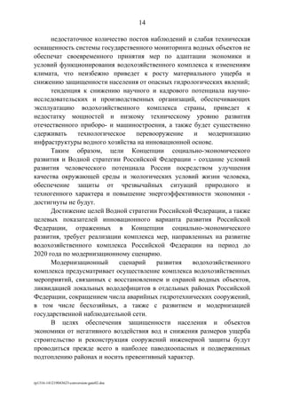 недостаточное количество постов наблюдений и слабая техническая
оснащенность системы государственного мониторинга водных объектов не
обеспечат своевременного принятия мер по адаптации экономики и
условий функционирования водохозяйственного комплекса к изменениям
климата, что неизбежно приведет к росту материального ущерба и
снижению защищенности населения от опасных гидрологических явлений;
тенденция к снижению научного и кадрового потенциала научно-
исследовательских и производственных организаций, обеспечивающих
эксплуатацию водохозяйственного комплекса страны, приведет к
недостатку мощностей и низкому техническому уровню развития
отечественного приборо- и машиностроения, а также будет существенно
сдерживать технологическое перевооружение и модернизацию
инфраструктуры водного хозяйства на инновационной основе.
Таким образом, цели Концепции социально-экономического
развития и Водной стратегии Российской Федерации - создание условий
развития человеческого потенциала России посредством улучшения
качества окружающей среды и экологических условий жизни человека,
обеспечение защиты от чрезвычайных ситуаций природного и
техногенного характера и повышение энергоэффективности экономики -
достигнуты не будут.
Достижение целей Водной стратегии Российской Федерации, а также
целевых показателей инновационного варианта развития Российской
Федерации, отраженных в Концепции социально-экономического
развития, требует реализации комплекса мер, направленных на развитие
водохозяйственного комплекса Российской Федерации на период до
2020 года по модернизационному сценарию.
Модернизационный сценарий развития водохозяйственного
комплекса предусматривает осуществление комплекса водохозяйственных
мероприятий, связанных с восстановлением и охраной водных объектов,
ликвидацией локальных вододефицитов в отдельных районах Российской
Федерации, сокращением числа аварийных гидротехнических сооружений,
в том числе бесхозяйных, а также с развитием и модернизацией
государственной наблюдательной сети.
В целях обеспечения защищенности населения и объектов
экономики от негативного воздействия вод и снижения размеров ущерба
строительство и реконструкция сооружений инженерной защиты будут
проводиться прежде всего в наиболее паводкоопасных и подверженных
подтоплению районах и носить превентивный характер.
rp1316-141219043623-conversion-gate02.doc
14
 