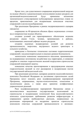 Кроме того, для существенного сокращения антропогенной нагрузки
на водные объекты и рационализации использования водных ресурсов для
организаций-водопользователей будут применены механизмы
экономического стимулирования (субсидирование процентных ставок по
кредитам, привлекаемым для модернизации комплексов очистных
сооружений и систем водосбережения).
При реализации Программы в рамках модернизационного сценария
ожидается:
сокращение на 40 процентов объемов сброса загрязненных сточных
вод в поверхностные водные объекты;
создание условий для гарантированного обеспечения водными
ресурсами свыше 6 млн. человек, проживающих в районах,
испытывающих локальный дефицит водных ресурсов;
создание надежных водоресурсных условий для развития
промышленности, энергетики, внутреннего водного транспорта и
сельского хозяйства;
приведение в безопасное техническое состояние гидротехнических
сооружений с неудовлетворительным и опасным уровнем безопасности;
значительное повышение защищенности населения, проживающего
на подверженных негативному воздействию вод территориях, и снижение
ущербов от опасных гидрологических явлений посредством строительства
сооружений инженерной защиты;
повышение качества прогнозирования и предупреждения опасных
гидрологических явлений за счет расширения и модернизации постов
государственной наблюдательной сети.
При реализации различных сценариев развития водохозяйственного
комплекса Российской Федерации на достижение стратегических целей
Программы могут повлиять риск недофинансирования мероприятий
Программы, операционные, научно-технологические, техногенные и
экологические риски, а также риск принятия неэффективных
управленческих решений.
Риск недофинансирования мероприятий Программы связан с
несоответствием выделенных государственных ассигнований на
строительство и модернизацию технической базы водохозяйственного
комплекса существующим требованиям развития инфраструктуры и
сокращением уровня внебюджетных расходов, направленных на
реализацию мероприятий по внедрению проектов строительства
комплексов очистных сооружений промышленности и жилищно-
rp1316-141219043623-conversion-gate02.doc
15
 