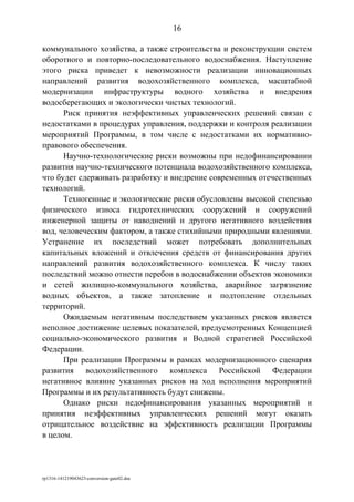 коммунального хозяйства, а также строительства и реконструкции систем
оборотного и повторно-последовательного водоснабжения. Наступление
этого риска приведет к невозможности реализации инновационных
направлений развития водохозяйственного комплекса, масштабной
модернизации инфраструктуры водного хозяйства и внедрения
водосберегающих и экологически чистых технологий.
Риск принятия неэффективных управленческих решений связан с
недостатками в процедурах управления, поддержки и контроля реализации
мероприятий Программы, в том числе с недостатками их нормативно-
правового обеспечения.
Научно-технологические риски возможны при недофинансировании
развития научно-технического потенциала водохозяйственного комплекса,
что будет сдерживать разработку и внедрение современных отечественных
технологий.
Техногенные и экологические риски обусловлены высокой степенью
физического износа гидротехнических сооружений и сооружений
инженерной защиты от наводнений и другого негативного воздействия
вод, человеческим фактором, а также стихийными природными явлениями.
Устранение их последствий может потребовать дополнительных
капитальных вложений и отвлечения средств от финансирования других
направлений развития водохозяйственного комплекса. К числу таких
последствий можно отнести перебои в водоснабжении объектов экономики
и сетей жилищно-коммунального хозяйства, аварийное загрязнение
водных объектов, а также затопление и подтопление отдельных
территорий.
Ожидаемым негативным последствием указанных рисков является
неполное достижение целевых показателей, предусмотренных Концепцией
социально-экономического развития и Водной стратегией Российской
Федерации.
При реализации Программы в рамках модернизационного сценария
развития водохозяйственного комплекса Российской Федерации
негативное влияние указанных рисков на ход исполнения мероприятий
Программы и их результативность будут снижены.
Однако риски недофинансирования указанных мероприятий и
принятия неэффективных управленческих решений могут оказать
отрицательное воздействие на эффективность реализации Программы
в целом.
rp1316-141219043623-conversion-gate02.doc
16
 