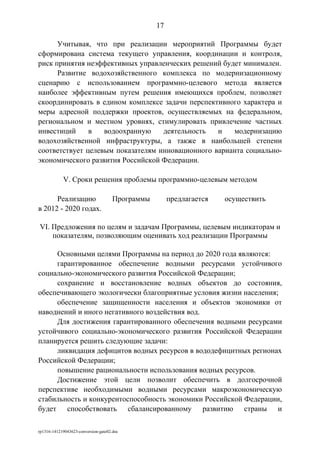 Учитывая, что при реализации мероприятий Программы будет
сформирована система текущего управления, координации и контроля,
риск принятия неэффективных управленческих решений будет минимален.
Развитие водохозяйственного комплекса по модернизационному
сценарию с использованием программно-целевого метода является
наиболее эффективным путем решения имеющихся проблем, позволяет
скоординировать в едином комплексе задачи перспективного характера и
меры адресной поддержки проектов, осуществляемых на федеральном,
региональном и местном уровнях, стимулировать привлечение частных
инвестиций в водоохранную деятельность и модернизацию
водохозяйственной инфраструктуры, а также в наибольшей степени
соответствует целевым показателям инновационного варианта социально-
экономического развития Российской Федерации.
V. Сроки решения проблемы программно-целевым методом
Реализацию Программы предлагается осуществить
в 2012 - 2020 годах.
VI. Предложения по целям и задачам Программы, целевым индикаторам и
показателям, позволяющим оценивать ход реализации Программы
Основными целями Программы на период до 2020 года являются:
гарантированное обеспечение водными ресурсами устойчивого
социально-экономического развития Российской Федерации;
сохранение и восстановление водных объектов до состояния,
обеспечивающего экологически благоприятные условия жизни населения;
обеспечение защищенности населения и объектов экономики от
наводнений и иного негативного воздействия вод.
Для достижения гарантированного обеспечения водными ресурсами
устойчивого социально-экономического развития Российской Федерации
планируется решить следующие задачи:
ликвидация дефицитов водных ресурсов в вододефицитных регионах
Российской Федерации;
повышение рациональности использования водных ресурсов.
Достижение этой цели позволит обеспечить в долгосрочной
перспективе необходимыми водными ресурсами макроэкономическую
стабильность и конкурентоспособность экономики Российской Федерации,
будет способствовать сбалансированному развитию страны и
rp1316-141219043623-conversion-gate02.doc
17
 