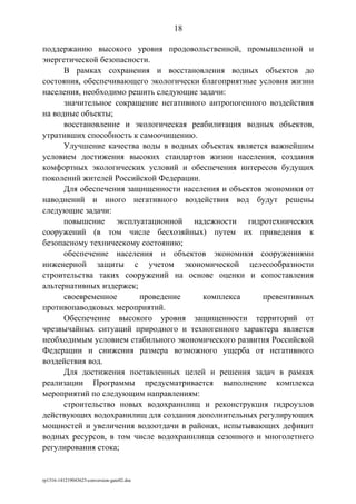 поддержанию высокого уровня продовольственной, промышленной и
энергетической безопасности.
В рамках сохранения и восстановления водных объектов до
состояния, обеспечивающего экологически благоприятные условия жизни
населения, необходимо решить следующие задачи:
значительное сокращение негативного антропогенного воздействия
на водные объекты;
восстановление и экологическая реабилитация водных объектов,
утративших способность к самоочищению.
Улучшение качества воды в водных объектах является важнейшим
условием достижения высоких стандартов жизни населения, создания
комфортных экологических условий и обеспечения интересов будущих
поколений жителей Российской Федерации.
Для обеспечения защищенности населения и объектов экономики от
наводнений и иного негативного воздействия вод будут решены
следующие задачи:
повышение эксплуатационной надежности гидротехнических
сооружений (в том числе бесхозяйных) путем их приведения к
безопасному техническому состоянию;
обеспечение населения и объектов экономики сооружениями
инженерной защиты с учетом экономической целесообразности
строительства таких сооружений на основе оценки и сопоставления
альтернативных издержек;
своевременное проведение комплекса превентивных
противопаводковых мероприятий.
Обеспечение высокого уровня защищенности территорий от
чрезвычайных ситуаций природного и техногенного характера является
необходимым условием стабильного экономического развития Российской
Федерации и снижения размера возможного ущерба от негативного
воздействия вод.
Для достижения поставленных целей и решения задач в рамках
реализации Программы предусматривается выполнение комплекса
мероприятий по следующим направлениям:
строительство новых водохранилищ и реконструкция гидроузлов
действующих водохранилищ для создания дополнительных регулирующих
мощностей и увеличения водоотдачи в районах, испытывающих дефицит
водных ресурсов, в том числе водохранилища сезонного и многолетнего
регулирования стока;
rp1316-141219043623-conversion-gate02.doc
18
 