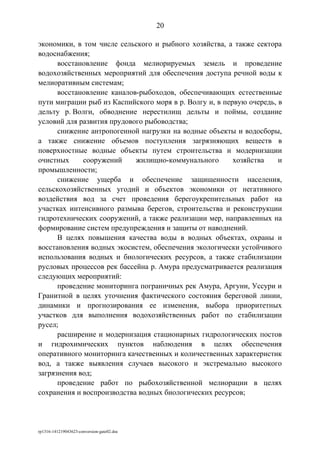 экономики, в том числе сельского и рыбного хозяйства, а также сектора
водоснабжения;
восстановление фонда мелиорируемых земель и проведение
водохозяйственных мероприятий для обеспечения доступа речной воды к
мелиоративным системам;
восстановление каналов-рыбоходов, обеспечивающих естественные
пути миграции рыб из Каспийского моря в р. Волгу и, в первую очередь, в
дельту р. Волги, обводнение нерестилищ дельты и поймы, создание
условий для развития прудового рыбоводства;
снижение антропогенной нагрузки на водные объекты и водосборы,
а также снижение объемов поступления загрязняющих веществ в
поверхностные водные объекты путем строительства и модернизации
очистных сооружений жилищно-коммунального хозяйства и
промышленности;
снижение ущерба и обеспечение защищенности населения,
сельскохозяйственных угодий и объектов экономики от негативного
воздействия вод за счет проведения берегоукрепительных работ на
участках интенсивного размыва берегов, строительства и реконструкции
гидротехнических сооружений, а также реализации мер, направленных на
формирование систем предупреждения и защиты от наводнений.
В целях повышения качества воды в водных объектах, охраны и
восстановления водных экосистем, обеспечения экологически устойчивого
использования водных и биологических ресурсов, а также стабилизации
русловых процессов рек бассейна р. Амура предусматривается реализация
следующих мероприятий:
проведение мониторинга пограничных рек Амура, Аргуни, Уссури и
Гранитной в целях уточнения фактического состояния береговой линии,
динамики и прогнозирования ее изменения, выбора приоритетных
участков для выполнения водохозяйственных работ по стабилизации
русел;
расширение и модернизация стационарных гидрологических постов
и гидрохимических пунктов наблюдения в целях обеспечения
оперативного мониторинга качественных и количественных характеристик
вод, а также выявления случаев высокого и экстремально высокого
загрязнения вод;
проведение работ по рыбохозяйственной мелиорации в целях
сохранения и воспроизводства водных биологических ресурсов;
rp1316-141219043623-conversion-gate02.doc
20
 