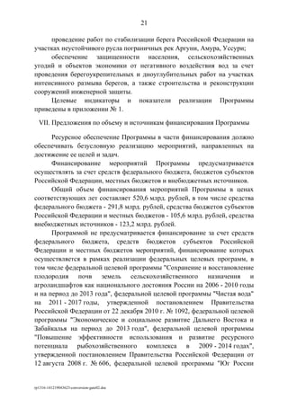 проведение работ по стабилизации берега Российской Федерации на
участках неустойчивого русла пограничных рек Аргуни, Амура, Уссури;
обеспечение защищенности населения, сельскохозяйственных
угодий и объектов экономики от негативного воздействия вод за счет
проведения берегоукрепительных и дноуглубительных работ на участках
интенсивного размыва берегов, а также строительства и реконструкции
сооружений инженерной защиты.
Целевые индикаторы и показатели реализации Программы
приведены в приложении № 1.
VII. Предложения по объему и источникам финансирования Программы
Ресурсное обеспечение Программы в части финансирования должно
обеспечивать безусловную реализацию мероприятий, направленных на
достижение ее целей и задач.
Финансирование мероприятий Программы предусматривается
осуществлять за счет средств федерального бюджета, бюджетов субъектов
Российской Федерации, местных бюджетов и внебюджетных источников.
Общий объем финансирования мероприятий Программы в ценах
соответствующих лет составляет 520,6 млрд. рублей, в том числе средства
федерального бюджета - 291,8 млрд. рублей, средства бюджетов субъектов
Российской Федерации и местных бюджетов - 105,6 млрд. рублей, средства
внебюджетных источников - 123,2 млрд. рублей.
Программой не предусматривается финансирование за счет средств
федерального бюджета, средств бюджетов субъектов Российской
Федерации и местных бюджетов мероприятий, финансирование которых
осуществляется в рамках реализации федеральных целевых программ, в
том числе федеральной целевой программы "Сохранение и восстановление
плодородия почв земель сельскохозяйственного назначения и
агроландшафтов как национального достояния России на 2006 - 2010 годы
и на период до 2013 года", федеральной целевой программы "Чистая вода"
на 2011 - 2017 годы, утвержденной постановлением Правительства
Российской Федерации от 22 декабря 2010 г. № 1092, федеральной целевой
программы "Экономическое и социальное развитие Дальнего Востока и
Забайкалья на период до 2013 года", федеральной целевой программы
"Повышение эффективности использования и развитие ресурсного
потенциала рыбохозяйственного комплекса в 2009 - 2014 годах",
утвержденной постановлением Правительства Российской Федерации от
12 августа 2008 г. № 606, федеральной целевой программы "Юг России
rp1316-141219043623-conversion-gate02.doc
21
 
