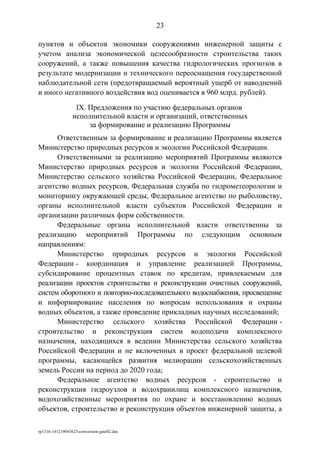 пунктов и объектов экономики сооружениями инженерной защиты с
учетом анализа экономической целесообразности строительства таких
сооружений, а также повышения качества гидрологических прогнозов в
результате модернизации и технического переоснащения государственной
наблюдательной сети (предотвращаемый вероятный ущерб от наводнений
и иного негативного воздействия вод оценивается в 960 млрд. рублей).
IX. Предложения по участию федеральных органов
исполнительной власти и организаций, ответственных
за формирование и реализацию Программы
Ответственным за формирование и реализацию Программы является
Министерство природных ресурсов и экологии Российской Федерации.
Ответственными за реализацию мероприятий Программы являются
Министерство природных ресурсов и экологии Российской Федерации,
Министерство сельского хозяйства Российской Федерации, Федеральное
агентство водных ресурсов, Федеральная служба по гидрометеорологии и
мониторингу окружающей среды, Федеральное агентство по рыболовству,
органы исполнительной власти субъектов Российской Федерации и
организации различных форм собственности.
Федеральные органы исполнительной власти ответственны за
реализацию мероприятий Программы по следующим основным
направлениям:
Министерство природных ресурсов и экологии Российской
Федерации - координация и управление реализацией Программы,
субсидирование процентных ставок по кредитам, привлекаемым для
реализации проектов строительства и реконструкции очистных сооружений,
систем оборотного и повторно-последовательного водоснабжения, просвещение
и информирование населения по вопросам использования и охраны
водных объектов, а также проведение прикладных научных исследований;
Министерство сельского хозяйства Российской Федерации -
строительство и реконструкция систем водоподачи комплексного
назначения, находящихся в ведении Министерства сельского хозяйства
Российской Федерации и не включенных в проект федеральной целевой
программы, касающейся развития мелиорации сельскохозяйственных
земель России на период до 2020 года;
Федеральное агентство водных ресурсов - строительство и
реконструкция гидроузлов и водохранилищ комплексного назначения,
водохозяйственные мероприятия по охране и восстановлению водных
объектов, строительство и реконструкция объектов инженерной защиты, а
rp1316-141219043623-conversion-gate02.doc
23
 