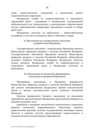 также гидротехнических сооружений и капитальный ремонт
гидротехнических сооружений;
Федеральная служба по гидрометеорологии и мониторингу
окружающей среды - расширение и модернизация государственной
наблюдательной сети (строительство и реконструкция гидрологических
постов, гидрохимических лабораторий, передвижных станций по отбору
проб и др.);
Федеральное агентство по рыболовству - рыбохозяйственная
мелиорация, в том числе в низовьях р. Волги и бассейне р. Амура.
X. Предложения по государственным заказчикам
и разработчикам Программы
Государственным заказчиком - координатором Программы является
Министерство природных ресурсов и экологии Российской Федерации.
Государственными заказчиками Программы являются Министерство
природных ресурсов и экологии Российской Федерации, Министерство
сельского хозяйства Российской Федерации, Федеральное агентство
водных ресурсов, Федеральная служба по гидрометеорологии и
мониторингу окружающей среды и Федеральное агентство по
рыболовству.
XI. Предложения по механизмам формирования
и реализации мероприятий Программы
Мероприятия, включаемые в Программу, формируются
Министерством природных ресурсов и экологии Российской Федерации
при участии заинтересованных федеральных органов исполнительной
власти и органов исполнительной власти субъектов Российской
Федерации.
Средства федерального бюджета, выделяемые на реализацию
мероприятий, предусмотренных Программой, предполагается направить на
решение следующих задач:
разработка и внедрение инструментов стратегического управления,
развитие механизмов информационного обеспечения принятия
управленческих решений, включая государственный мониторинг водных
объектов и развитие системы прогнозирования гидрологических и
метеорологических (климатических) характеристик;
rp1316-141219043623-conversion-gate02.doc
24
 