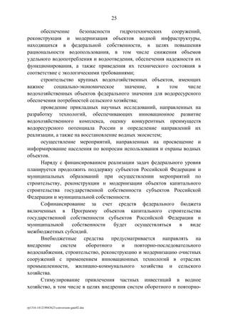 обеспечение безопасности гидротехнических сооружений,
реконструкция и модернизация объектов водной инфраструктуры,
находящихся в федеральной собственности, в целях повышения
рациональности водопользования, в том числе снижения объемов
удельного водопотребления и водоотведения, обеспечения надежности их
функционирования, а также приведения их технического состояния в
соответствие с экологическими требованиями;
строительство крупных водохозяйственных объектов, имеющих
важное социально-экономическое значение, в том числе
водохозяйственных объектов федерального значения для водоресурсного
обеспечения потребностей сельского хозяйства;
проведение прикладных научных исследований, направленных на
разработку технологий, обеспечивающих инновационное развитие
водохозяйственного комплекса, оценку конкурентных преимуществ
водоресурсного потенциала России и определение направлений их
реализации, а также на восстановление водных экосистем;
осуществление мероприятий, направленных на просвещение и
информирование населения по вопросам использования и охраны водных
объектов.
Наряду с финансированием реализации задач федерального уровня
планируется продолжить поддержку субъектов Российской Федерации и
муниципальных образований при осуществлении мероприятий по
строительству, реконструкции и модернизации объектов капитального
строительства государственной собственности субъектов Российской
Федерации и муниципальной собственности.
Софинансирование за счет средств федерального бюджета
включенных в Программу объектов капитального строительства
государственной собственности субъектов Российской Федерации и
муниципальной собственности будет осуществляться в виде
межбюджетных субсидий.
Внебюджетные средства предусматривается направлять на
внедрение систем оборотного и повторно-последовательного
водоснабжения, строительство, реконструкцию и модернизацию очистных
сооружений с применением инновационных технологий в отраслях
промышленности, жилищно-коммунального хозяйства и сельского
хозяйства.
Стимулирование привлечения частных инвестиций в водное
хозяйство, в том числе в целях внедрения систем оборотного и повторно-
rp1316-141219043623-conversion-gate02.doc
25
 
