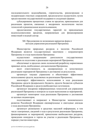 последовательного водоснабжения, строительства, реконструкции и
модернизации очистных сооружений, предполагается осуществлять путем
предоставления государственной поддержки в следующих формах:
субсидирование процентных ставок по кредитам, привлекаемым для
реализации проектов, связанных с внедрением экологически чистых
технологий и рациональным водопользованием;
предоставление государственных гарантий по привлекаемым
водопользователями кредитам, направляемым для финансирования
инвестиций в водный сектор.
XII. Предложения по возможным вариантам форм и
методов управления реализацией Программы
Министерство природных ресурсов и экологии Российской
Федерации является государственным заказчиком - координатором
Программы и в ходе выполнения Программы:
осуществляет координацию деятельности государственных
заказчиков по подготовке и реализации мероприятий Программы;
обеспечивает в пределах своих полномочий разработку нормативных
правовых актов, необходимых для выполнения Программы;
несет ответственность за своевременную и качественную
реализацию мероприятий Программы и достижение ее результатов;
организует текущее управление и обеспечивает эффективное
использование средств, выделяемых на реализацию Программы;
анализирует эффективность использования в ходе реализации
Программы средств федерального бюджета, средств бюджетов субъектов
Российской Федерации и средств внебюджетных источников;
организует внедрение информационных технологий для управления
реализацией Программы и контроля за ходом выполнения ее мероприятий;
организует мониторинг хода реализации Программы и достижения
ее целевых индикаторов;
подготавливает и направляет в Министерство экономического
развития Российской Федерации ежеквартальные и ежегодные доклады
о ходе реализации Программы;
организует размещение в средствах массовой информации, в том
числе электронных, сведений о ходе и результатах реализации Программы,
финансировании ее мероприятий, привлечении внебюджетных ресурсов,
проведении конкурсов и торгов на участие в реализации Программы и
порядке участия инвесторов.
rp1316-141219043623-conversion-gate02.doc
26
 
