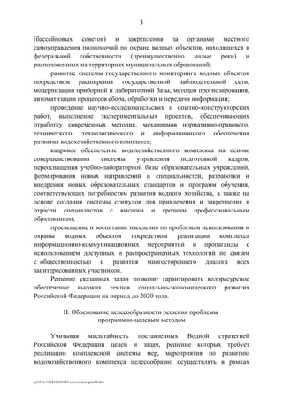 (бассейновых советов) и закрепления за органами местного
самоуправления полномочий по охране водных объектов, находящихся в
федеральной собственности (преимущественно малые реки) и
расположенных на территориях муниципальных образований;
развитие системы государственного мониторинга водных объектов
посредством расширения государственной наблюдательной сети,
модернизации приборной и лабораторной базы, методов прогнозирования,
автоматизации процессов сбора, обработки и передачи информации;
проведение научно-исследовательских и опытно-конструкторских
работ, выполнение экспериментальных проектов, обеспечивающих
отработку современных методик, механизмов нормативно-правового,
технического, технологического и информационного обеспечения
развития водохозяйственного комплекса;
кадровое обеспечение водохозяйственного комплекса на основе
совершенствования системы управления подготовкой кадров,
переоснащения учебно-лабораторной базы образовательных учреждений,
формирования новых направлений и специальностей, разработки и
внедрения новых образовательных стандартов и программ обучения,
соответствующих потребностям развития водного хозяйства, а также на
основе создания системы стимулов для привлечения и закрепления в
отрасли специалистов с высшим и средним профессиональным
образованием;
просвещение и воспитание населения по проблемам использования и
охраны водных объектов посредством реализации комплекса
информационно-коммуникационных мероприятий и пропаганды с
использованием доступных и распространенных технологий по связям
с общественностью и развития многостороннего диалога всех
заинтересованных участников.
Решение указанных задач позволит гарантировать водоресурсное
обеспечение высоких темпов социально-экономического развития
Российской Федерации на период до 2020 года.
II. Обоснование целесообразности решения проблемы
программно-целевым методом
Учитывая масштабность поставленных Водной стратегией
Российской Федерации целей и задач, решение которых требует
реализации комплексной системы мер, мероприятия по развитию
водохозяйственного комплекса целесообразно осуществлять в рамках
rp1316-141219043623-conversion-gate02.doc
3
 