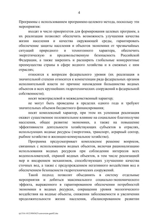 Программы с использованием программно-целевого метода, поскольку эти
мероприятия:
входят в число приоритетов для формирования целевых программ, а
их реализация позволяет обеспечить возможность улучшения качества
жизни населения и качества окружающей среды, гарантировать
обеспечение защиты населения и объектов экономики от чрезвычайных
ситуаций природного и техногенного характера, обеспечить
энергетическую и продовольственную безопасность Российской
Федерации, а также закрепить и расширить глобальные конкурентные
преимущества страны в сфере водного хозяйства и в смежных с ним
отраслях;
относятся к вопросам федерального уровня (их реализация в
значительной степени относится к компетенции ряда федеральных органов
исполнительной власти по причине нахождения большинства водных
объектов и всех крупнейших гидротехнических сооружений в федеральной
собственности);
носят межотраслевой и межведомственный характер;
не могут быть проведены в пределах одного года и требуют
значительных объемов бюджетного финансирования;
носят комплексный характер, при этом их успешная реализация
окажет существенное положительное влияние на социальное благополучие
населения, общее развитие экономики, а также на повышение
эффективности деятельности хозяйствующих субъектов в отраслях,
использующих водные ресурсы (энергетика, транспорт, аграрный сектор,
рыбное хозяйство и жилищно-коммунальное хозяйство).
Программа предусматривает комплексное решение вопросов,
связанных с использованием водных объектов, включая рационализацию
использования водных ресурсов при соблюдении интересов всех
водопользователей, охраной водных объектов, в том числе реализацией
мер и внедрением механизмов, способствующих улучшению качества
сточных вод, а также с предупреждением негативного воздействия вод и
обеспечением безопасности гидротехнических сооружений.
Такой подход позволит объединить в систему отдельные
мероприятия и добиться максимального социально-экономического
эффекта, выраженного в гарантированном обеспечении потребностей
экономики в водных ресурсах, сокращении уровня экологического
воздействия на водные объекты, снижении заболеваемости и увеличении
продолжительности жизни населения, сбалансированном развитии
rp1316-141219043623-conversion-gate02.doc
4
 