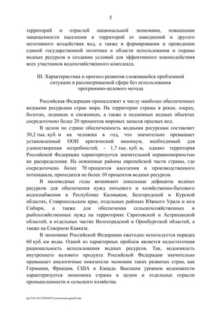 территорий и отраслей национальной экономики, повышении
защищенности населения и территорий от наводнений и другого
негативного воздействия вод, а также в формировании и проведении
единой государственной политики в области использования и охраны
водных ресурсов и создании условий для эффективного взаимодействия
всех участников водохозяйственного комплекса.
III. Характеристика и прогноз развития сложившейся проблемной
ситуации в рассматриваемой сфере без использования
программно-целевого метода
Российская Федерация принадлежит к числу наиболее обеспеченных
водными ресурсами стран мира. На территории страны в реках, озерах,
болотах, ледниках и снежниках, а также в подземных водных объектах
сосредоточено более 20 процентов мировых запасов пресных вод.
В целом по стране обеспеченность водными ресурсами составляет
30,2 тыс. куб. м на человека в год, что значительно превышает
установленный ООН критический минимум, необходимый для
удовлетворения потребностей, - 1,7 тыс. куб. м, однако территория
Российской Федерации характеризуется значительной неравномерностью
их распределения. На освоенные районы европейской части страны, где
сосредоточено более 70 процентов населения и производственного
потенциала, приходится не более 10 процентов водных ресурсов.
В маловодные годы возникают локальные дефициты водных
ресурсов для обеспечения нужд питьевого и хозяйственно-бытового
водоснабжения в Республике Калмыкия, Белгородской и Курской
областях, Ставропольском крае, отдельных районах Южного Урала и юга
Сибири, а также для обеспечения сельскохозяйственных и
рыбохозяйственных нужд на территориях Саратовской и Астраханской
областей, в отдельных частях Волгоградской и Оренбургской областей, а
также на Северном Кавказе.
В экономике Российской Федерации ежегодно используется порядка
60 куб. км воды. Одной из характерных проблем является недостаточная
рациональность использования водных ресурсов. Так, водоемкость
внутреннего валового продукта Российской Федерации значительно
превышает аналогичные показатели экономик таких развитых стран, как
Германия, Франция, США и Канада. Высоким уровнем водоемкости
характеризуется экономика страны в целом и отдельные отрасли
промышленности и сельского хозяйства.
rp1316-141219043623-conversion-gate02.doc
5
 