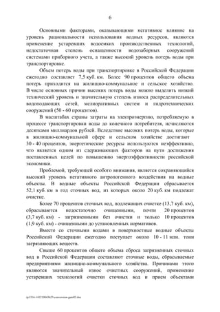 Основными факторами, оказывающими негативное влияние на
уровень рациональности использования водных ресурсов, являются
применение устаревших водоемких производственных технологий,
недостаточная степень оснащенности водозаборных сооружений
системами приборного учета, а также высокий уровень потерь воды при
транспортировке.
Объем потерь воды при транспортировке в Российской Федерации
ежегодно составляет 7,5 куб. км. Более 90 процентов общего объема
потерь приходится на жилищно-коммунальное и сельское хозяйство.
В числе основных причин высоких потерь воды можно выделить низкий
технический уровень и значительную степень износа распределительных
водоподающих сетей, мелиоративных систем и гидротехнических
сооружений (50 - 60 процентов).
В масштабах страны затраты на электроэнергию, потребляемую в
процессе транспортировки воды до конечного потребителя, исчисляются
десятками миллиардов рублей. Вследствие высоких потерь воды, которые
в жилищно-коммунальной сфере и сельском хозяйстве достигают
30 - 40 процентов, энергетические ресурсы используются неэффективно,
что является одним из сдерживающих факторов на пути достижения
поставленных целей по повышению энергоэффективности российской
экономики.
Проблемой, требующей особого внимания, является сохраняющийся
высокий уровень негативного антропогенного воздействия на водные
объекты. В водные объекты Российской Федерации сбрасывается
52,1 куб. км в год сточных вод, из которых около 20 куб. км подлежат
очистке.
Более 70 процентов сточных вод, подлежащих очистке (13,7 куб. км),
сбрасываются недостаточно очищенными, почти 20 процентов
(3,7 куб. км) - загрязненными без очистки и только 10 процентов
(1,9 куб. км) - очищенными до установленных нормативов.
Вместе со сточными водами в поверхностные водные объекты
Российской Федерации ежегодно поступает около 10 - 11 млн. тонн
загрязняющих веществ.
Свыше 60 процентов общего объема сброса загрязненных сточных
вод в Российской Федерации составляют сточные воды, сбрасываемые
предприятиями жилищно-коммунального хозяйства. Причинами этого
являются значительный износ очистных сооружений, применение
устаревших технологий очистки сточных вод и прием объектами
rp1316-141219043623-conversion-gate02.doc
6
 