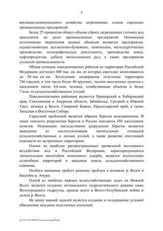 жилищно-коммунального хозяйства загрязненных стоков городских
промышленных предприятий.
Более 25 процентов общего объема сброса загрязненных сточных вод
приходится на долю промышленных предприятий. Основными
источниками загрязнения водных объектов являются предприятия,
осуществляющие целлюлозно-бумажное, химическое, металлургическое
производство, полиграфическую деятельность, производство кокса,
нефтепродуктов, добычу металлических руд, а также предприятия
угольной промышленности.
Общая площадь паводкоопасных районов на территории Российской
Федерации достигает 400 тыс. кв. км, из которых ежегодно затапливаются
до 50 тыс. кв. км. Затоплению подвержены отдельные территории
746 городов, в том числе более 40 крупных, тысячи населенных пунктов с
населением около 4,6 млн. человек, хозяйственные объекты и более
7 млн. га сельскохозяйственных угодий.
Паводкоопасными районами являются Приморский и Хабаровский
края, Сахалинская и Амурская области, Забайкалье, Средний и Южный
Урал, низовья р. Волги, Северный Кавказ, Краснодарский край, а также
Западная и Восточная Сибирь.
Серьезной проблемой является абразия берегов водохранилищ. В
зонах опасного разрушения берегов в России находятся 450 населенных
пунктов. Основными последствиями разрушения берегов являются
выведение из землепользования значительных площадей
сельскохозяйственных и лесных угодий, а также развитие оползневой
опасности на застроенных территориях.
Одним из наиболее распространенных проявлений негативного
воздействия вод в Российской Федерации, характеризующихся
значительным масштабом наносимого ущерба, является подтопление
селитебных территорий и массивов земель сельскохозяйственного
освоения.
Особого внимания требует решение проблем в низовьях р. Волги и
бассейне р. Амура.
Одной из наиболее важных водохозяйственных задач на Нижней
Волге является создание оптимального гидрологического режима ниже
Волгоградского гидроузла, прежде всего в Волго-Ахтубинской пойме и
дельте р. Волги.
Не менее важной задачей является создание и поддержание условий
обводнения западных подстепных ильменей.
rp1316-141219043623-conversion-gate02.doc
7
 