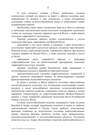 В зоне устьевого взморья р. Волги необходимо создание
оптимальных условий для прохода на нерест и обратно осетровых рыб,
выращивания их мальков в зоне мелководья, а также поддержание
судоходных глубин на Волго-Каспийском канале и необходимых глубин
на рыбоводных каналах.
Необходимы также защита застроенных берегов р. Волги от размыва
и затопления, восстановление малых водотоков, поддержание судоходных
глубин на отдельных участках коренного русла р. Волги, а также защита
отдельных территорий от подтопления.
Решение указанных проблем должно осуществляться с учетом
следующих факторов, характерных для Нижней Волги:
наводнения, в том числе зимние, и связанные с ними затопления и
подтопления территорий в результате пропуска половодья через Волжско-
Камский каскад гидроэлектростанций, повышенных сбросов при наличии
ледового покрова на Нижней Волге, а также нагонных явлений в дельте
р. Волги;
деформация русел, переработка берегов и деградация
гидрографической сети, не обеспечивающей дренирование освоенных
территорий в результате заиления;
фоновые колебания уровня Каспийского моря, приводящие к
интенсификации нагонов и переработке береговой полосы;
неудовлетворительное состояние гидротехнических сооружений и
прочих элементов инженерной защиты, не обеспечивающих надежное
функционирование водохозяйственного комплекса.
В целом в низовьях р. Волги требуется системное переустройство
водохозяйственного комплекса для оптимизации использования водных
ресурсов в целях водоснабжения населения, сельскохозяйственного
производства, рыбного хозяйства, сокращения холостых сбросов и потерь
выработки электроэнергии на гидроэлектростанциях Волжско-Камского
каскада, а также сохранения уникальной экосистемы Волго-Ахтубинской
поймы и дельты р. Волги.
Сложная водохозяйственная ситуация складывается также на реках
бассейна р. Амура, который традиционно относится к одним из наиболее
паводкоопасных районов в России. Среди наиболее существенных
факторов, влияющих на экологическое состояние рыбохозяйственных
водных объектов бассейна, являются сточные воды промышленных,
жилищно-коммунальных и сельскохозяйственных объектов. Ухудшение
качества воды в р. Амуре обусловливает снижение рыбохозяйственного и
rp1316-141219043623-conversion-gate02.doc
8
 