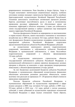 рекреационного потенциалов. Реки бассейна р. Амура (Аргунь, Амур и
Уссури) испытывают значительную антропогенную нагрузку, особенно
негативное влияние оказывает строительство береговых дамб и линейных
берегоукреплений, осуществляемое Китайской Народной Республикой.
Указанная деятельность способствует активизации процессов размыва
берегов, увеличивает неустойчивость русла и ведет к интенсивному
проявлению русловых деформаций, что обусловливает риски для
освоенных территорий и объектов экономики, а также для стабильности
линии государственной границы и требует адекватных мер инженерной
защиты территории Российской Федерации.
Расходы федерального бюджета на мероприятия по восстановлению
и охране водных объектов, защите населения и экономики от негативного
воздействия вод в 2009 году составили 10,3 млрд. рублей. Кроме того, за
счет федерального бюджета осуществлялась поддержка соответствующих
мероприятий субъектов Российской Федерации посредством
предоставления бюджетам субъектов Российской Федерации субсидий:
на осуществление капитального ремонта гидротехнических
сооружений, находящихся в собственности субъектов Российской
Федерации и муниципальной собственности, а также бесхозяйных
гидротехнических сооружений с объемом финансирования
1,8 млрд. рублей;
на осуществление капитального строительства объектов
государственной собственности субъектов Российской Федерации и
муниципальной собственности в рамках принятых федеральных целевых
программ и объектов, не вошедших в такие программы (непрограммные
инвестиции), с объемом финансирования 2,4 млрд. рублей.
За счет бюджетных ассигнований бюджетов субъектов Российской
Федерации и муниципальных образований осуществлялось финансовое
обеспечение исполнения указанных расходных обязательств, однако
величина этих расходов не превышала 15 - 20 процентов общей стоимости
проводимых мероприятий.
Расходы бюджетов субъектов Российской Федерации и
муниципальных образований на осуществление мероприятий в сфере
водных ресурсов в 2008 году составили 9,4 млрд. рублей, в 2009 году -
9,9 млрд. рублей, в 2010 году - 8,1 млрд. рублей с учетом указанных
субсидий, а также субвенций на осуществление переданных полномочий
Российской Федерации в сфере водных отношений. Таким образом,
rp1316-141219043623-conversion-gate02.doc
9
 