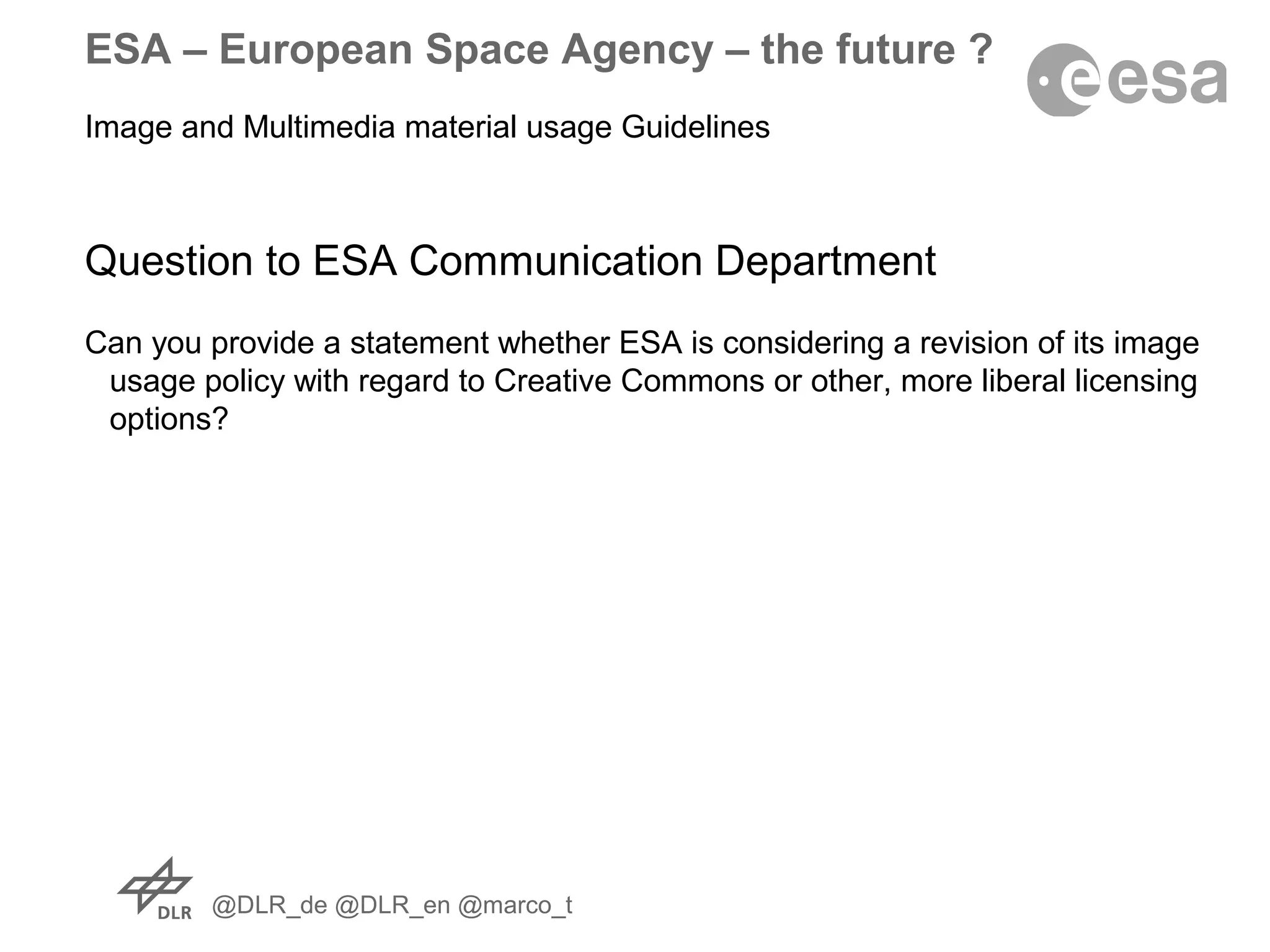 @DLR_de @DLR_en @marco_t
ESA – European Space Agency – the future ?
Image and Multimedia material usage Guidelines
Question to ESA Communication Department
Can you provide a statement whether ESA is considering a revision of its image
usage policy with regard to Creative Commons or other, more liberal licensing
options?
 