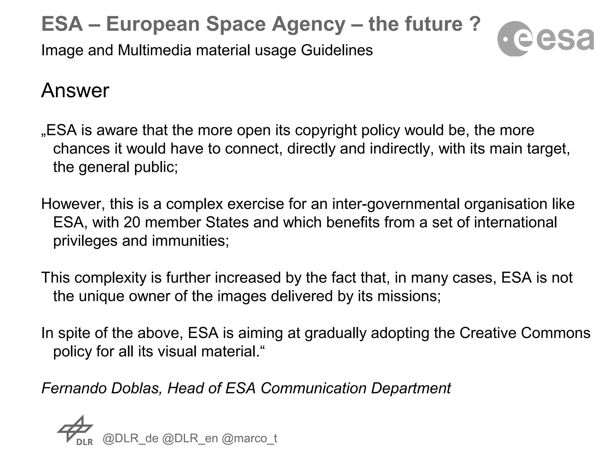 @DLR_de @DLR_en @marco_t
ESA – European Space Agency – the future ?
Image and Multimedia material usage Guidelines
Answer
„ESA is aware that the more open its copyright policy would be, the more
chances it would have to connect, directly and indirectly, with its main target,
the general public;
However, this is a complex exercise for an inter-governmental organisation like
ESA, with 20 member States and which benefits from a set of international
privileges and immunities;
This complexity is further increased by the fact that, in many cases, ESA is not
the unique owner of the images delivered by its missions;
In spite of the above, ESA is aiming at gradually adopting the Creative Commons
policy for all its visual material.“
Fernando Doblas, Head of ESA Communication Department
 