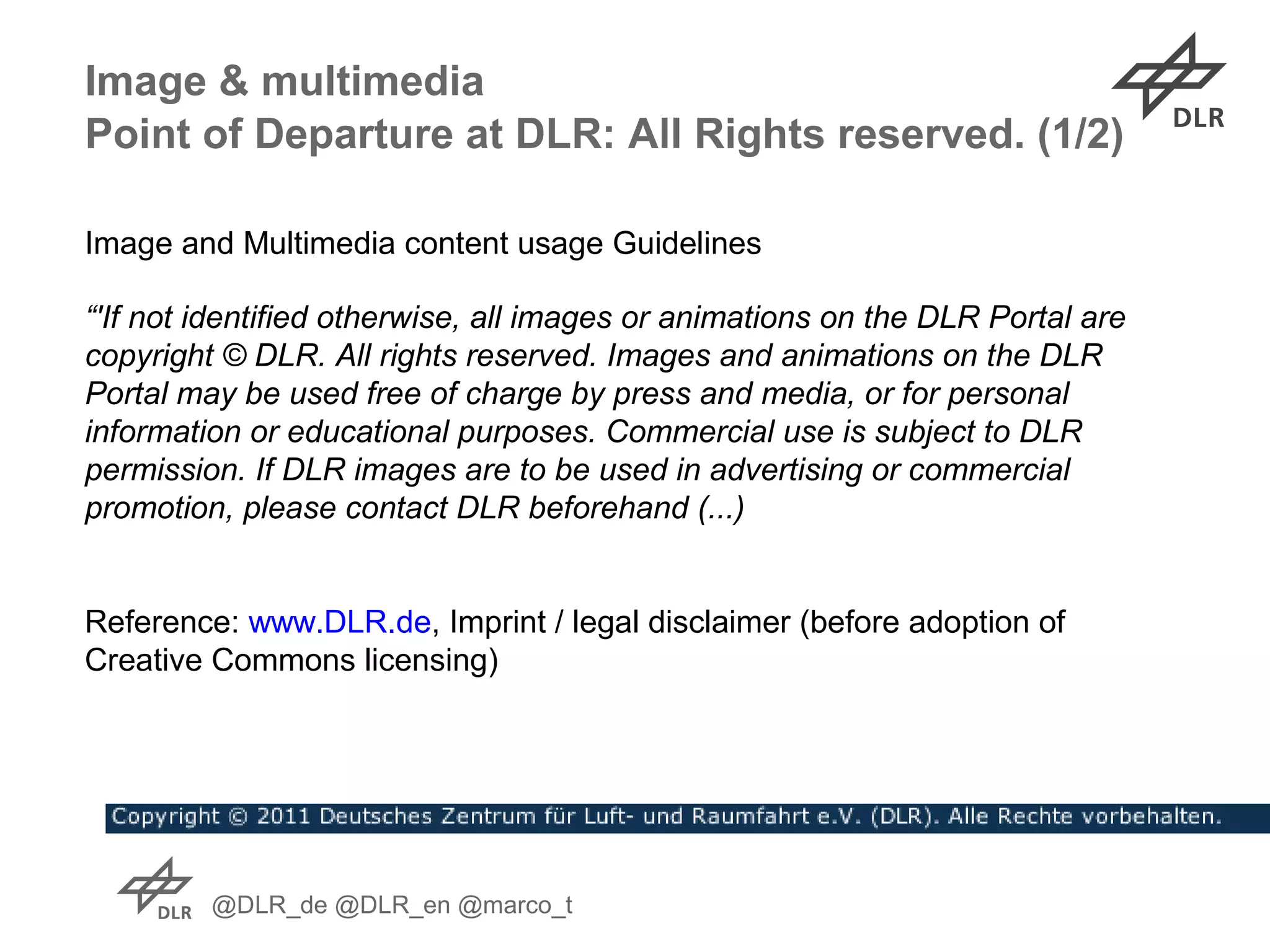 @DLR_de @DLR_en @marco_t
Image & multimedia
Image and Multimedia content usage Guidelines
Point of Departure at DLR: All Rights reserved. (1/2)
“'If not identified otherwise, all images or animations on the DLR Portal are
copyright © DLR. All rights reserved. Images and animations on the DLR
Portal may be used free of charge by press and media, or for personal
information or educational purposes. Commercial use is subject to DLR
permission. If DLR images are to be used in advertising or commercial
promotion, please contact DLR beforehand (...)
Reference: www.DLR.de, Imprint / legal disclaimer (before adoption of
Creative Commons licensing)
 