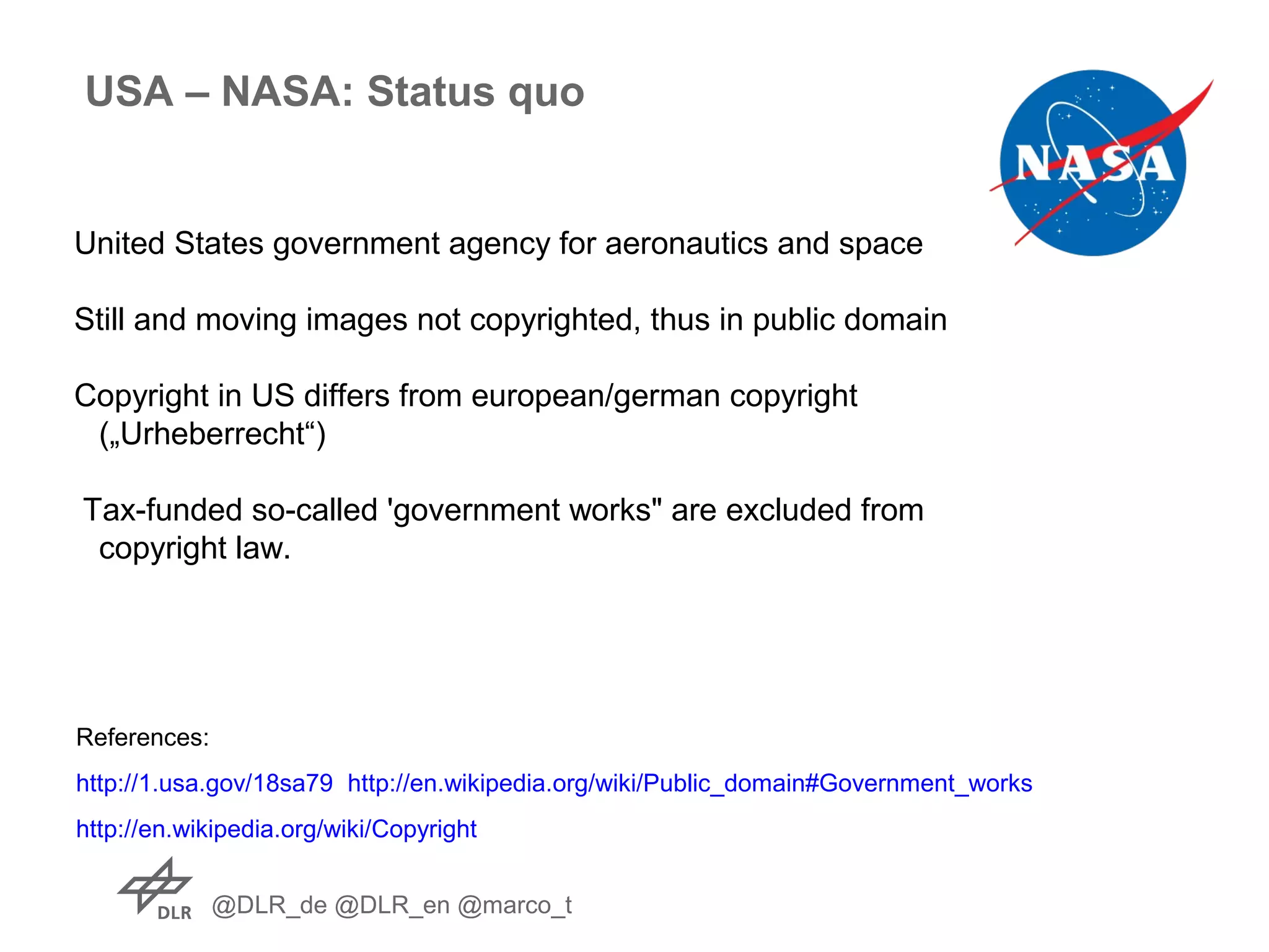 @DLR_de @DLR_en @marco_t
USA – NASA: Status quo
United States government agency for aeronautics and space
Still and moving images not copyrighted, thus in public domain
Copyright in US differs from european/german copyright
(„Urheberrecht“)
Tax-funded so-called 'government works" are excluded from
copyright law.
References:
http://1.usa.gov/18sa79 http://en.wikipedia.org/wiki/Public_domain#Government_works
http://en.wikipedia.org/wiki/Copyright
 